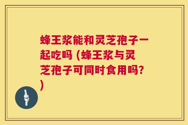 蜂王浆能和灵芝孢子一起吃吗 (蜂王浆与灵芝孢子可同时食用吗？)