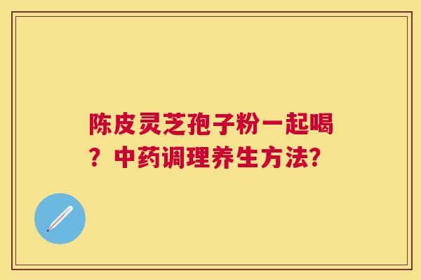 陈皮灵芝孢子粉一起喝?调理养生方法? 陈皮灵芝孢子粉一起喝?调理养生方法?