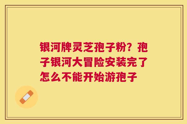 银河牌灵芝孢子粉?孢子银河大冒险安装完了怎么不能开始游孢子 银河牌灵芝孢子粉?孢子银河大冒险安装完了怎么不能开始游孢子
