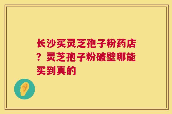 长沙买灵芝孢子粉药店？灵芝孢子粉破壁哪能买到真的