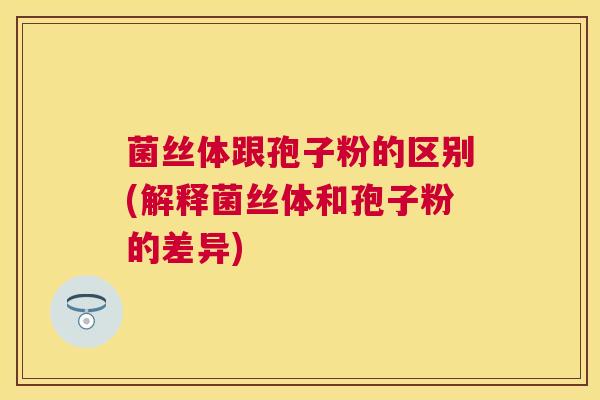 菌丝体跟孢子粉的区别(解释菌丝体和孢子粉的差异)