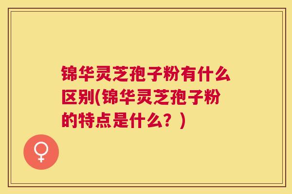 锦华灵芝孢子粉有什么区别(锦华灵芝孢子粉的特点是什么?) 锦华灵芝孢子粉有什么区别(锦华灵芝孢子粉的特点是什么?)