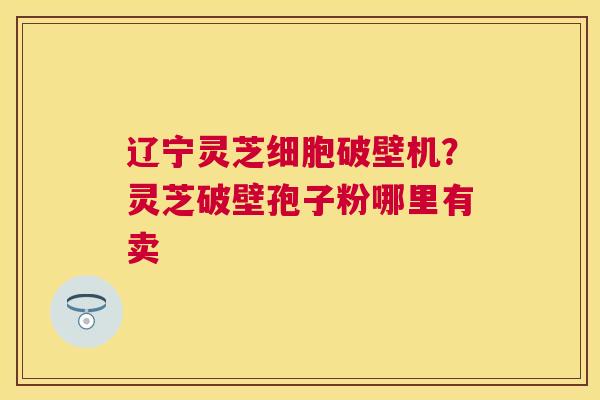 辽宁灵芝细胞破壁机?灵芝破壁孢子粉哪里有卖 辽宁灵芝细胞破壁机?灵芝破壁孢子粉哪里有卖