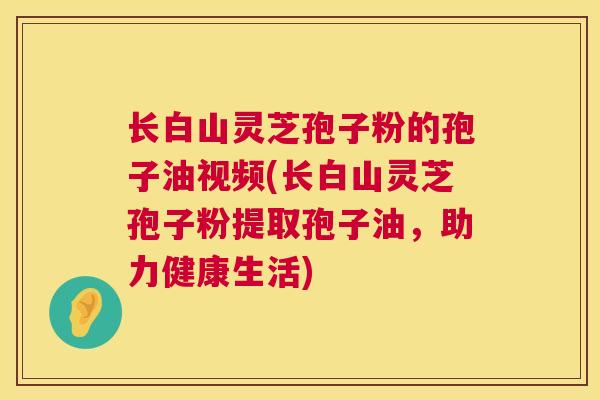 长白山灵芝孢子粉的孢子油视频(长白山灵芝孢子粉提取孢子油，助力健康生活)