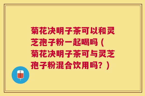 菊花决明子茶可以和灵芝孢子粉一起喝吗 (菊花决明子茶可与灵芝孢子粉混合饮用吗？)