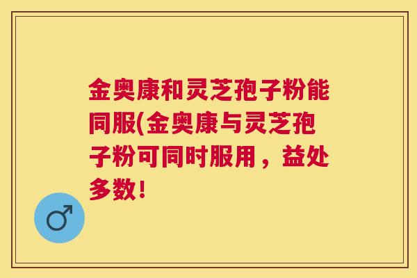 金奥康和灵芝孢子粉能同服(金奥康与灵芝孢子粉可同时服用，益处多数！