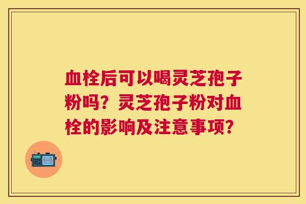 后可以喝灵芝孢子粉吗?灵芝孢子粉对的影响及注意事项? 后可以喝灵芝孢子粉吗?灵芝孢子粉对的影响及注意事项?