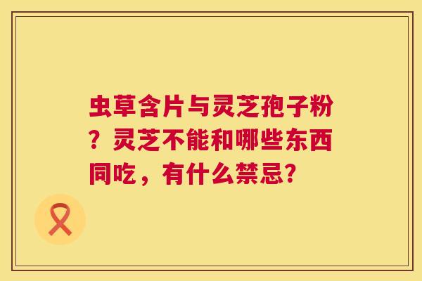 虫草含片与灵芝孢子粉?灵芝不能和哪些东西同吃,有什么禁忌? 虫草含片与灵芝孢子粉?灵芝不能和哪些东西同吃,有什么禁忌?