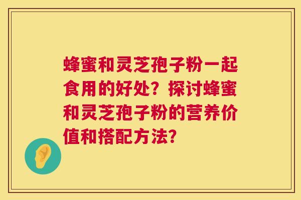 蜂蜜和灵芝孢子粉一起食用的好处？探讨蜂蜜和灵芝孢子粉的营养价值和搭配方法？
