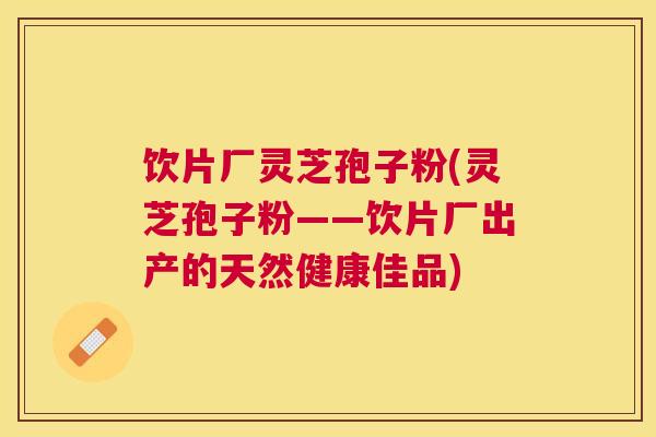 饮片厂灵芝孢子粉(灵芝孢子粉——饮片厂出产的天然健康佳品) 饮片厂灵芝孢子粉(灵芝孢子粉——饮片厂出产的天然健康佳品)