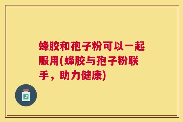 蜂胶和孢子粉可以一起服用(蜂胶与孢子粉联手,助力健康) 蜂胶和孢子粉可以一起服用(蜂胶与孢子粉联手,助力健康)