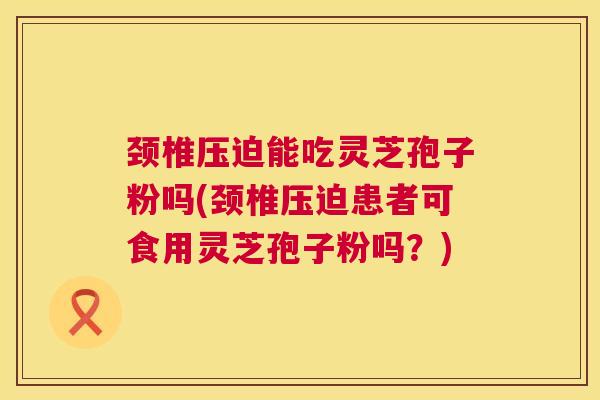 颈椎压迫能吃灵芝孢子粉吗(颈椎压迫患者可食用灵芝孢子粉吗?) 颈椎压迫能吃灵芝孢子粉吗(颈椎压迫患者可食用灵芝孢子粉吗?)