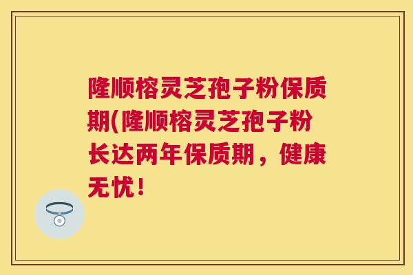 隆顺榕灵芝孢子粉保质期(隆顺榕灵芝孢子粉长达两年保质期,健康无忧! 隆顺榕灵芝孢子粉保质期(隆顺榕灵芝孢子粉长达两年保质期,健康无忧!