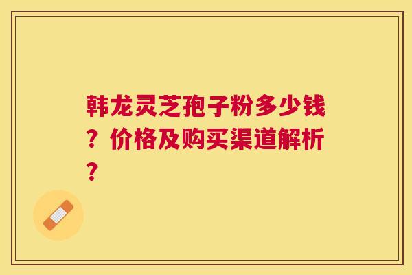韩龙灵芝孢子粉多少钱？价格及购买渠道解析？