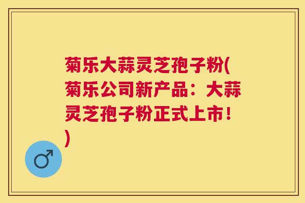菊乐大蒜灵芝孢子粉(菊乐公司新产品:大蒜灵芝孢子粉正式上市!) 菊乐大蒜灵芝孢子粉(菊乐公司新产品:大蒜灵芝孢子粉正式上市!)