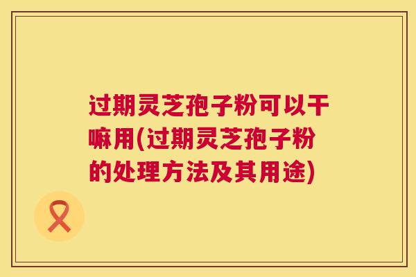 过期灵芝孢子粉可以干嘛用(过期灵芝孢子粉的处理方法及其用途) 过期灵芝孢子粉可以干嘛用(过期灵芝孢子粉的处理方法及其用途)