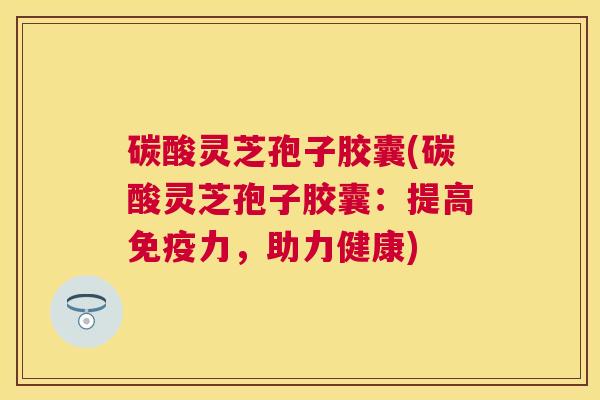 碳酸灵芝孢子胶囊(碳酸灵芝孢子胶囊:提高免疫力,助力健康) 碳酸灵芝孢子胶囊(碳酸灵芝孢子胶囊:提高免疫力,助力健康)