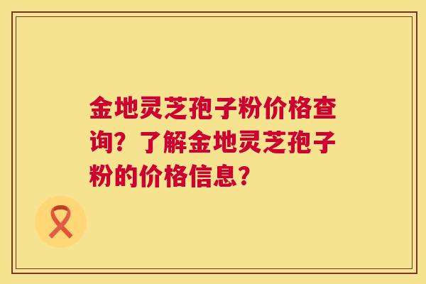 金地灵芝孢子粉价格查询？了解金地灵芝孢子粉的价格信息？