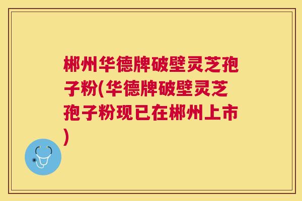 郴州华德牌破壁灵芝孢子粉(华德牌破壁灵芝孢子粉现已在郴州上市) 郴州华德牌破壁灵芝孢子粉(华德牌破壁灵芝孢子粉现已在郴州上市)