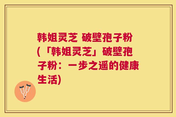 韩姐灵芝 破壁孢子粉(「韩姐灵芝」破壁孢子粉:一步之遥的健康生活) 韩姐灵芝 破壁孢子粉(「韩姐灵芝」破壁孢子粉:一步之遥的健康生活)