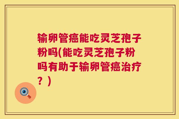 输卵管能吃灵芝孢子粉吗(能吃灵芝孢子粉吗有助于输卵管?) 输卵管能吃灵芝孢子粉吗(能吃灵芝孢子粉吗有助于输卵管?)