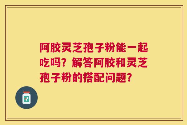阿胶灵芝孢子粉能一起吃吗?解答阿胶和灵芝孢子粉的搭配问题? 阿胶灵芝孢子粉能一起吃吗?解答阿胶和灵芝孢子粉的搭配问题?