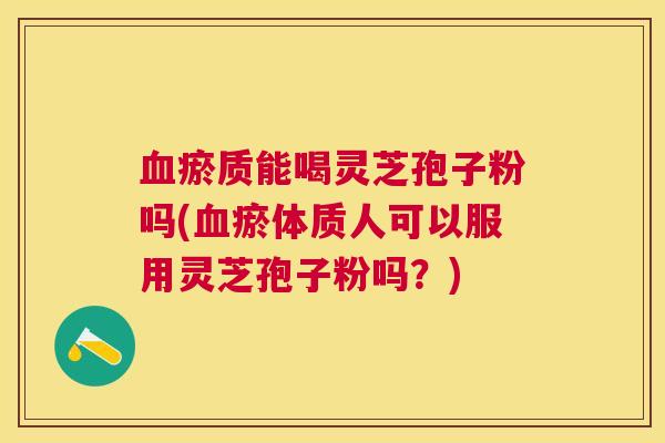 瘀质能喝灵芝孢子粉吗(瘀体质人可以服用灵芝孢子粉吗？)