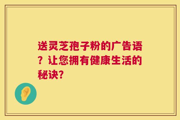 送灵芝孢子粉的广告语?让您拥有健康生活的秘诀? 送灵芝孢子粉的广告语?让您拥有健康生活的秘诀?