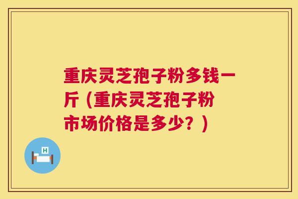 重庆灵芝孢子粉多钱一斤 (重庆灵芝孢子粉市场价格是多少?) 重庆灵芝孢子粉多钱一斤 (重庆灵芝孢子粉市场价格是多少?)