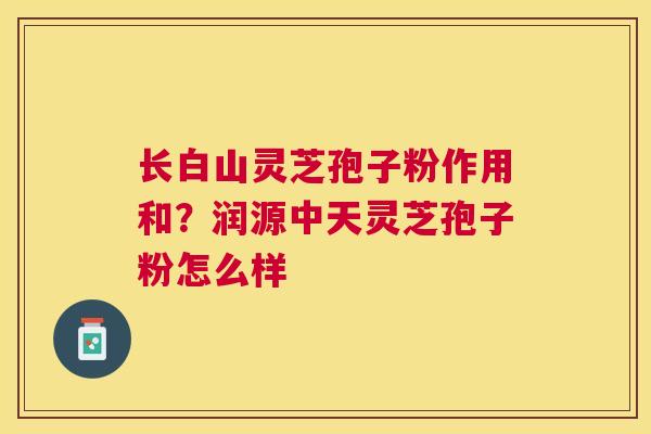 长白山灵芝孢子粉作用和?润源中天灵芝孢子粉怎么样 长白山灵芝孢子粉作用和?润源中天灵芝孢子粉怎么样
