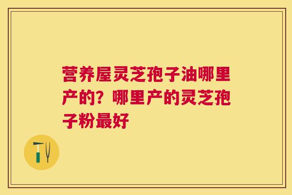 营养屋灵芝孢子油哪里产的？哪里产的灵芝孢子粉好