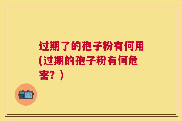 过期了的孢子粉有何用(过期的孢子粉有何危害?) 过期了的孢子粉有何用(过期的孢子粉有何危害?)