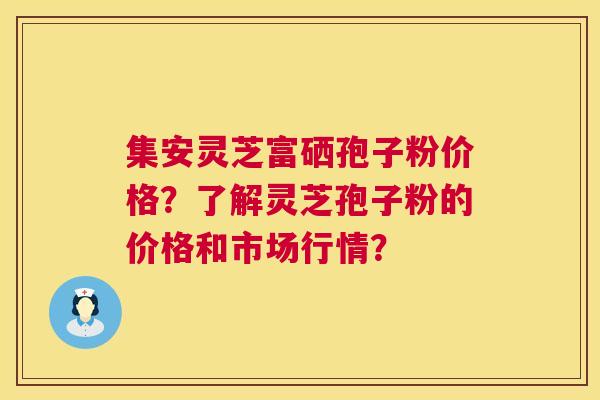 集安灵芝富硒孢子粉价格？了解灵芝孢子粉的价格和市场行情？