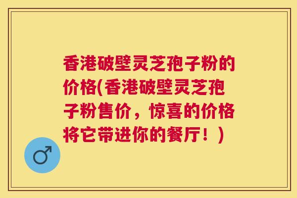 香港破壁灵芝孢子粉的价格(香港破壁灵芝孢子粉售价，惊喜的价格将它带进你的餐厅！)