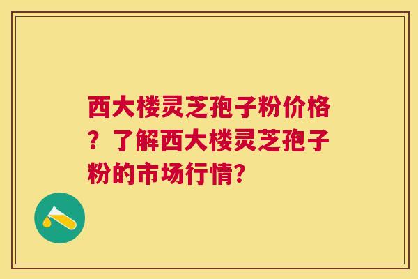 西大楼灵芝孢子粉价格?了解西大楼灵芝孢子粉的市场行情? 西大楼灵芝孢子粉价格?了解西大楼灵芝孢子粉的市场行情?