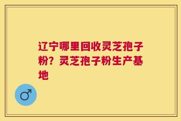 辽宁哪里回收灵芝孢子粉?灵芝孢子粉生产基地 辽宁哪里回收灵芝孢子粉?灵芝孢子粉生产基地