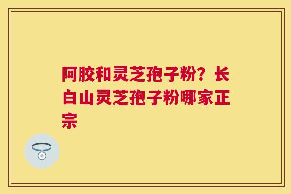阿胶和灵芝孢子粉？长白山灵芝孢子粉哪家正宗