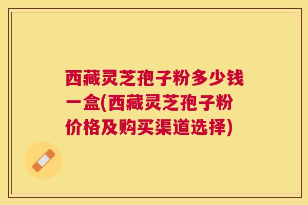 西藏灵芝孢子粉多少钱一盒(西藏灵芝孢子粉价格及购买渠道选择)