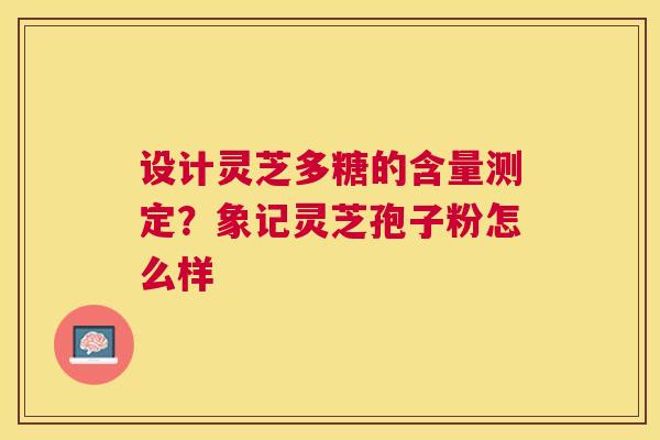 设计灵芝多糖的含量测定?象记灵芝孢子粉怎么样 设计灵芝多糖的含量测定?象记灵芝孢子粉怎么样