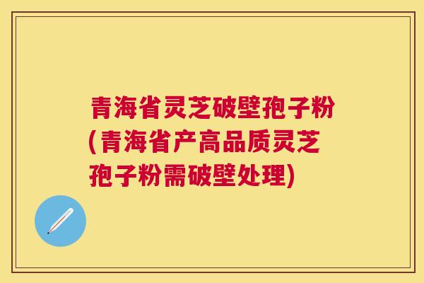 青海省灵芝破壁孢子粉(青海省产高品质灵芝孢子粉需破壁处理)