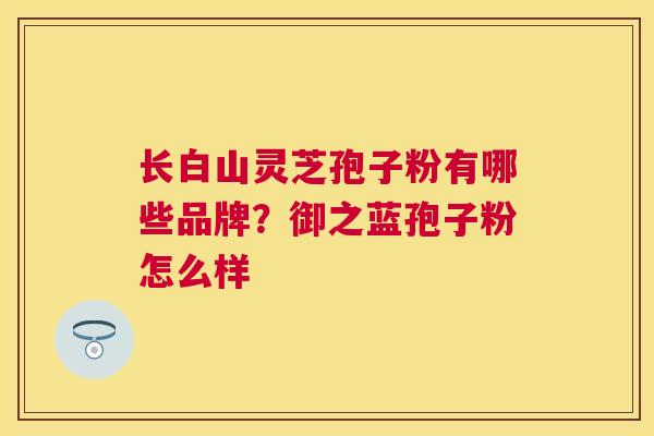 长白山灵芝孢子粉有哪些品牌？御之蓝孢子粉怎么样
