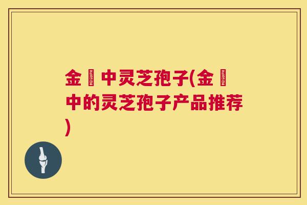 金貴中灵芝孢子(金貴中的灵芝孢子产品推荐) 金貴中灵芝孢子(金貴中的灵芝孢子产品推荐)