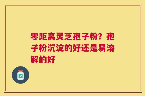 零距离灵芝孢子粉?孢子粉沉淀的好还是易溶解的好 零距离灵芝孢子粉?孢子粉沉淀的好还是易溶解的好