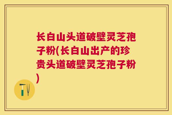 长白山头道破壁灵芝孢子粉(长白山出产的珍贵头道破壁灵芝孢子粉) 长白山头道破壁灵芝孢子粉(长白山出产的珍贵头道破壁灵芝孢子粉)