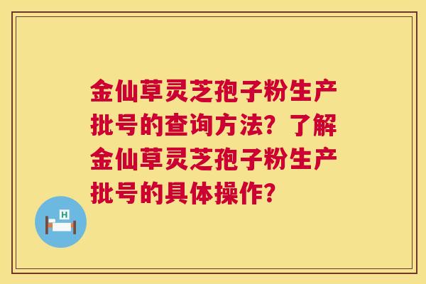 金仙草灵芝孢子粉生产批号的查询方法?了解金仙草灵芝孢子粉生产批号的具体操作? 金仙草灵芝孢子粉生产批号的查询方法?了解金仙草灵芝孢子粉生产批号的具体操作?