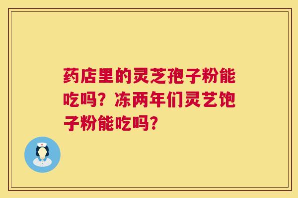 药店里的灵芝孢子粉能吃吗?冻两年们灵艺饱子粉能吃吗? 药店里的灵芝孢子粉能吃吗?冻两年们灵艺饱子粉能吃吗?