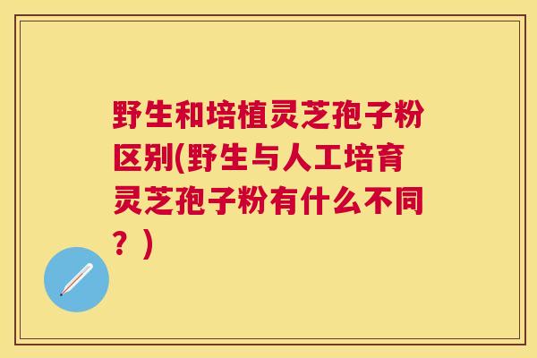 野生和培植灵芝孢子粉区别(野生与人工培育灵芝孢子粉有什么不同？)