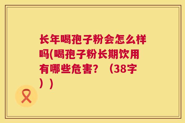 长年喝孢子粉会怎么样吗(喝孢子粉长期饮用有哪些危害?(38字)) 长年喝孢子粉会怎么样吗(喝孢子粉长期饮用有哪些危害?(38字))