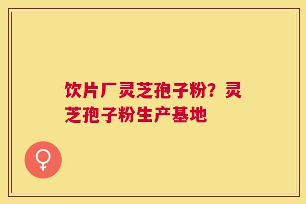 饮片厂灵芝孢子粉?灵芝孢子粉生产基地 饮片厂灵芝孢子粉?灵芝孢子粉生产基地