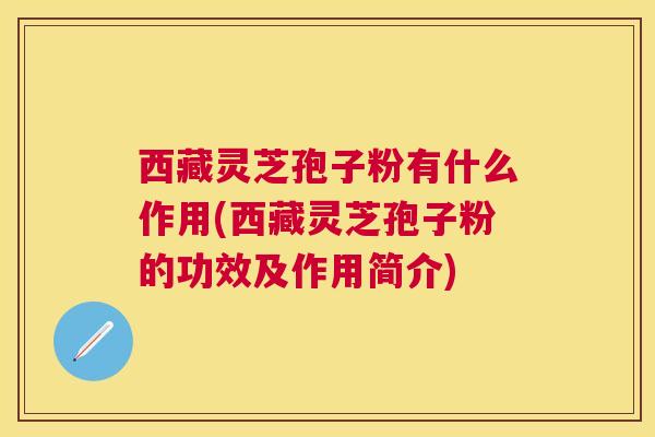 西藏灵芝孢子粉有什么作用(西藏灵芝孢子粉的功效及作用简介) 西藏灵芝孢子粉有什么作用(西藏灵芝孢子粉的功效及作用简介)